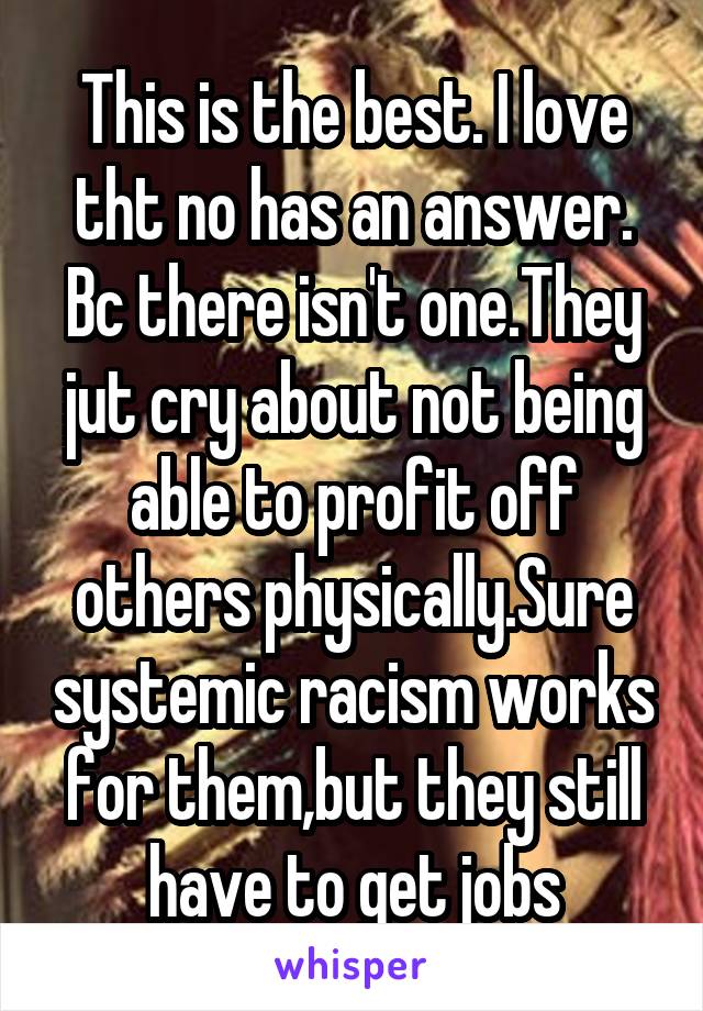 This is the best. I love tht no has an answer. Bc there isn't one.They jut cry about not being able to profit off others physically.Sure systemic racism works for them,but they still have to get jobs