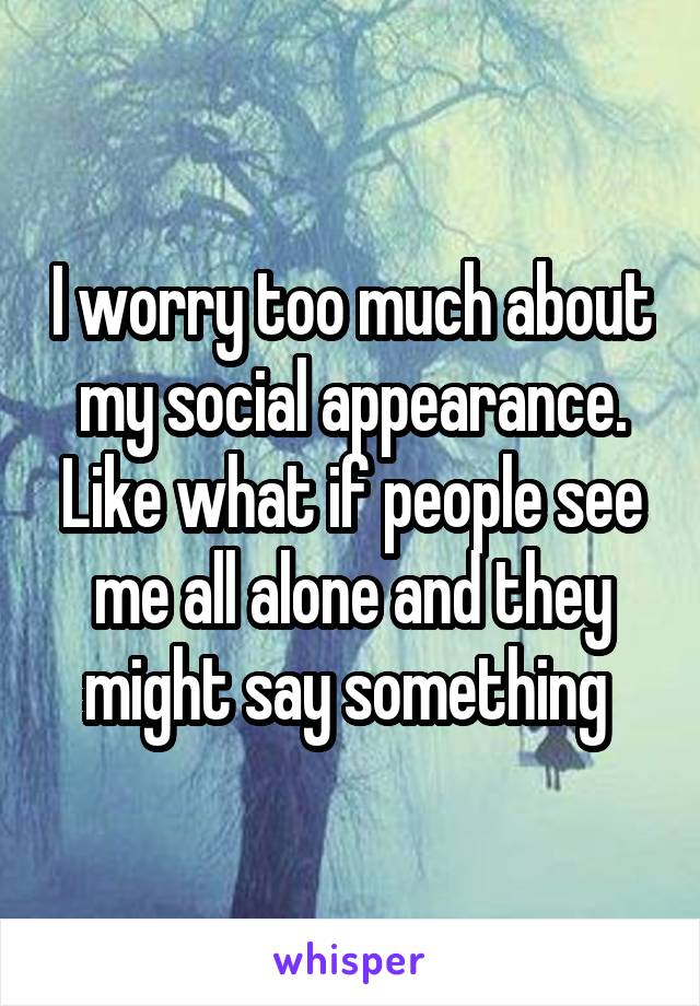 I worry too much about my social appearance. Like what if people see me all alone and they might say something 