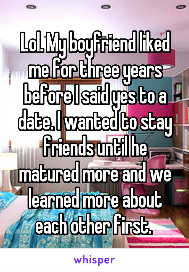 Lol. My boyfriend liked me for three years before I said yes to a date. I wanted to stay friends until he matured more and we learned more about each other first. 