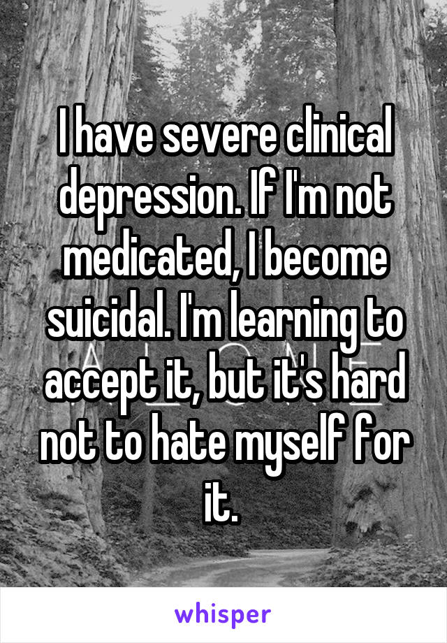 I have severe clinical depression. If I'm not medicated, I become suicidal. I'm learning to accept it, but it's hard not to hate myself for it. 