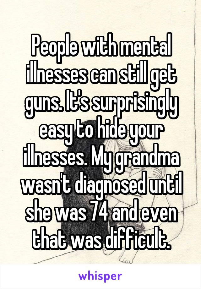 People with mental illnesses can still get guns. It's surprisingly easy to hide your illnesses. My grandma wasn't diagnosed until she was 74 and even that was difficult.