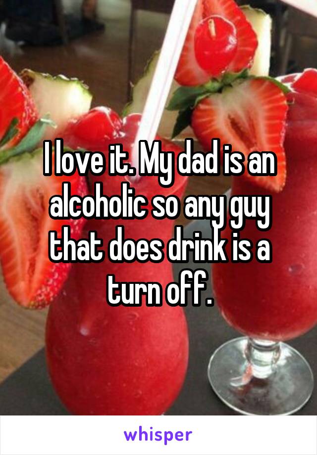I love it. My dad is an alcoholic so any guy that does drink is a turn off.
