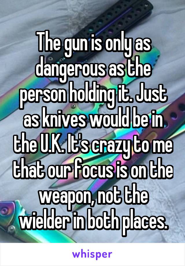The gun is only as dangerous as the person holding it. Just as knives would be in the U.K. It's crazy to me that our focus is on the weapon, not the wielder in both places.