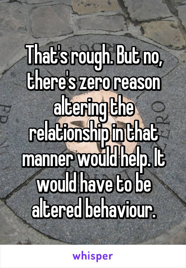 That's rough. But no, there's zero reason altering the relationship in that manner would help. It would have to be altered behaviour.