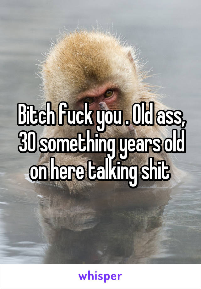 Bitch fuck you . Old ass, 30 something years old on here talking shit 