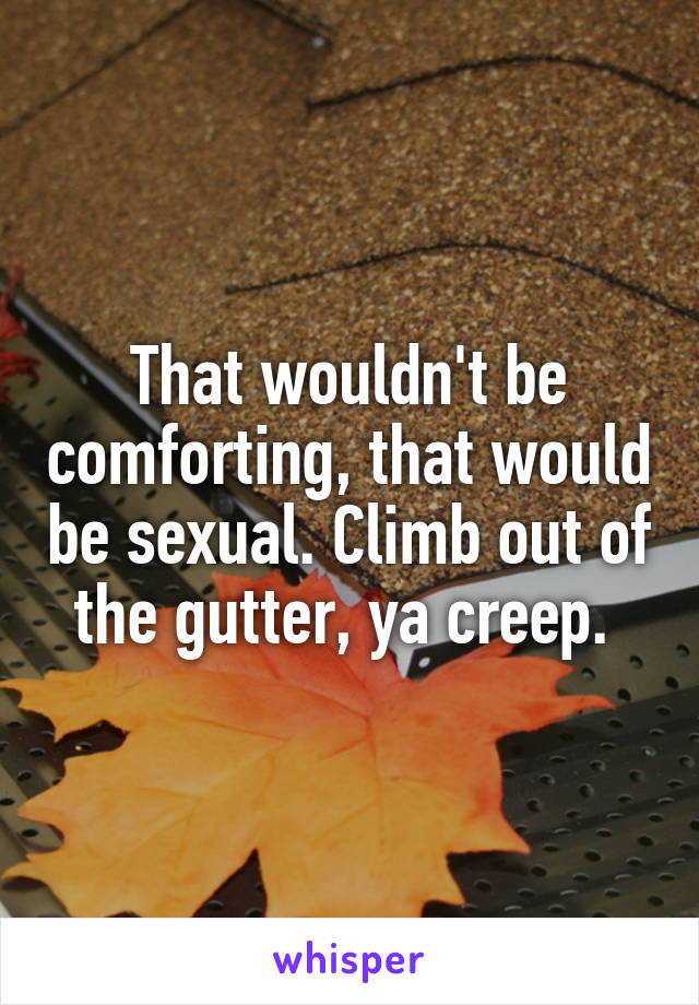 That wouldn't be comforting, that would be sexual. Climb out of the gutter, ya creep. 