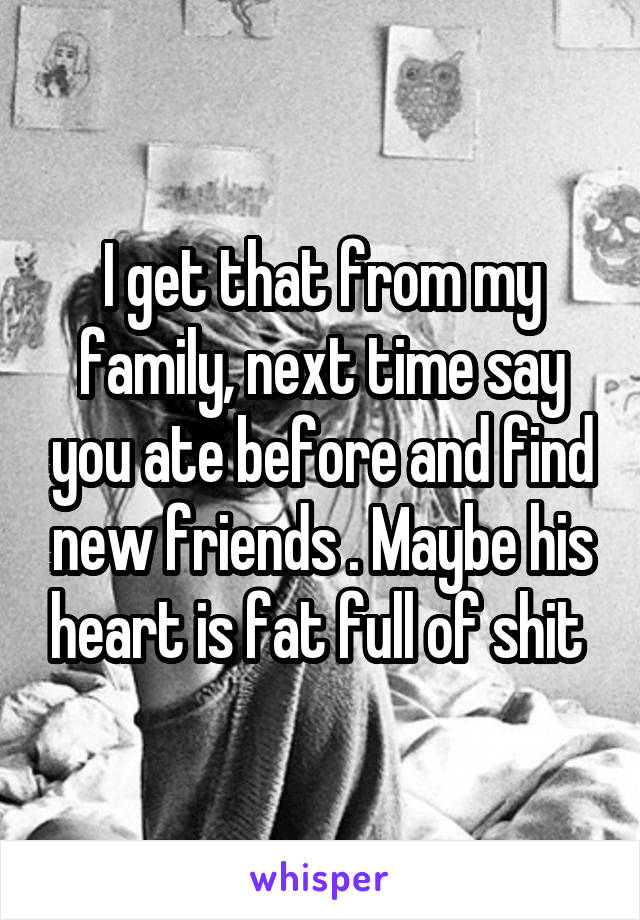 I get that from my family, next time say you ate before and find new friends . Maybe his heart is fat full of shit 