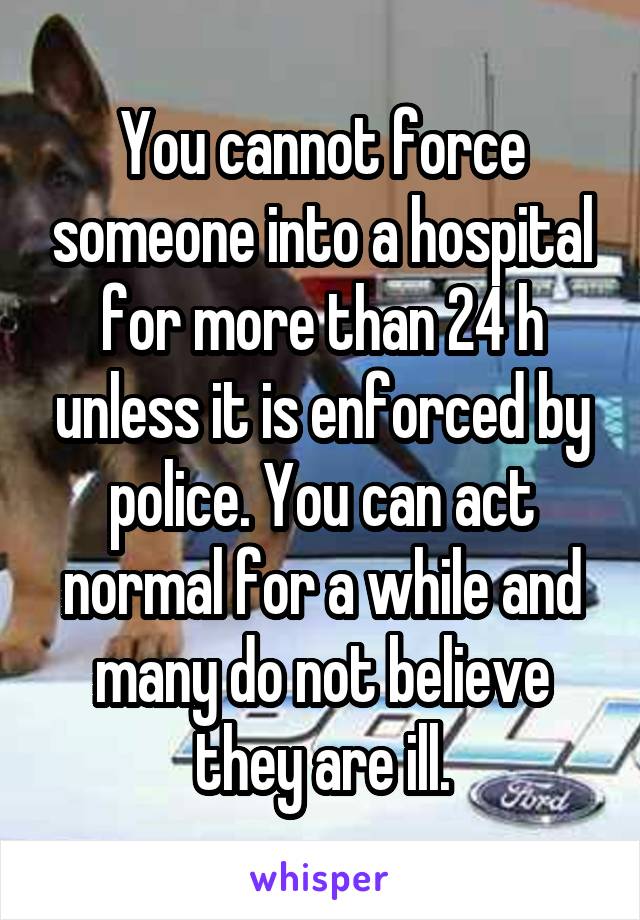 You cannot force someone into a hospital for more than 24 h unless it is enforced by police. You can act normal for a while and many do not believe they are ill.