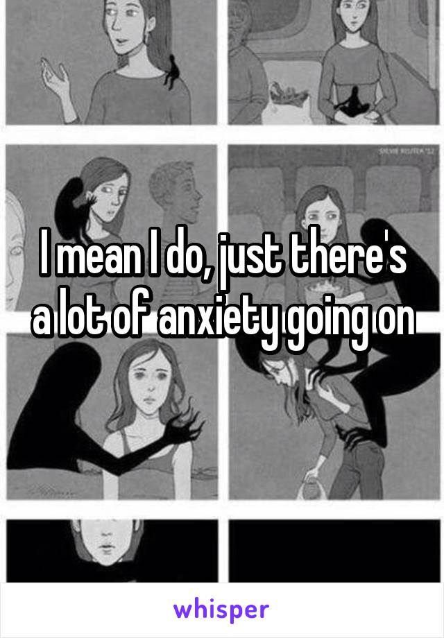 I mean I do, just there's a lot of anxiety going on 
