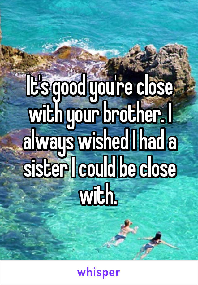 It's good you're close with your brother. I always wished I had a sister I could be close with. 
