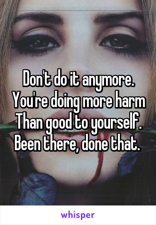 Don't do it anymore. You're doing more harm Than good to yourself. Been there, done that. 