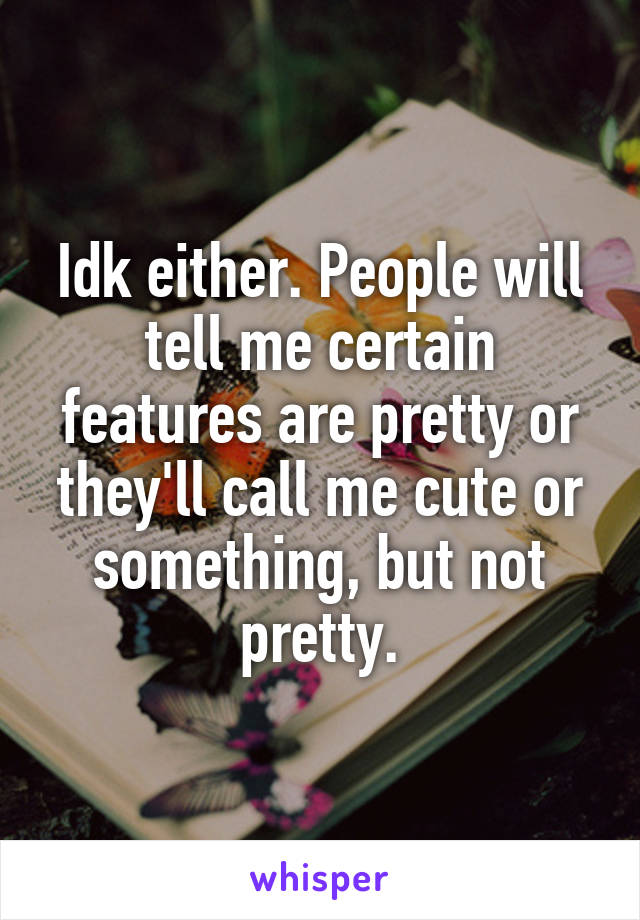 Idk either. People will tell me certain features are pretty or they'll call me cute or something, but not pretty.