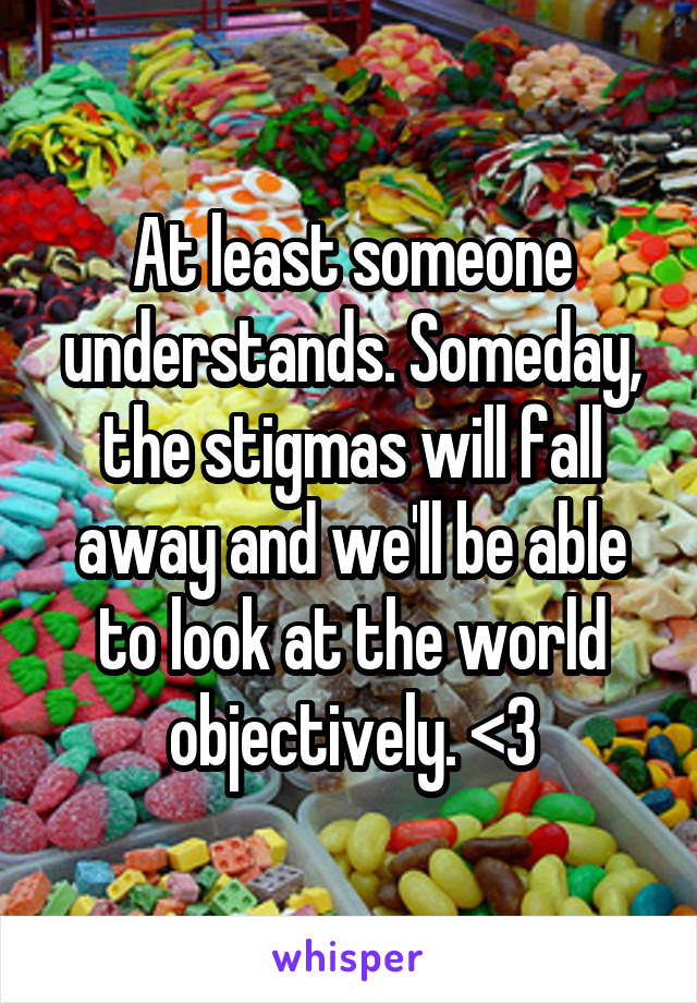 At least someone understands. Someday, the stigmas will fall away and we'll be able to look at the world objectively. <3