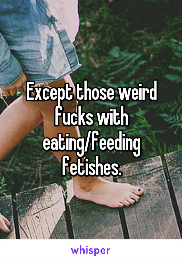 Except those weird fucks with eating/feeding fetishes.