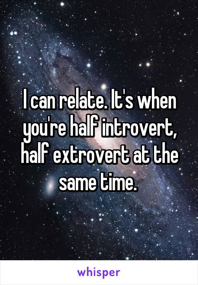 I can relate. It's when you're half introvert, half extrovert at the same time. 