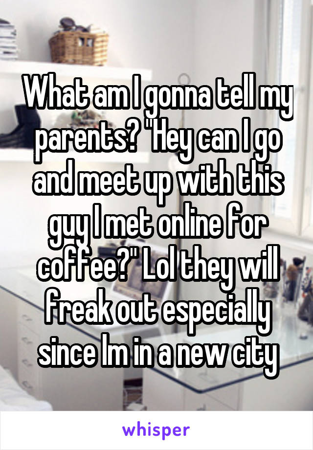 What am I gonna tell my parents? "Hey can I go and meet up with this guy I met online for coffee?" Lol they will freak out especially since Im in a new city