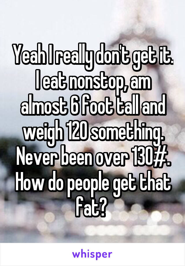 Yeah I really don't get it. I eat nonstop, am almost 6 foot tall and weigh 120 something. Never been over 130#. How do people get that fat? 