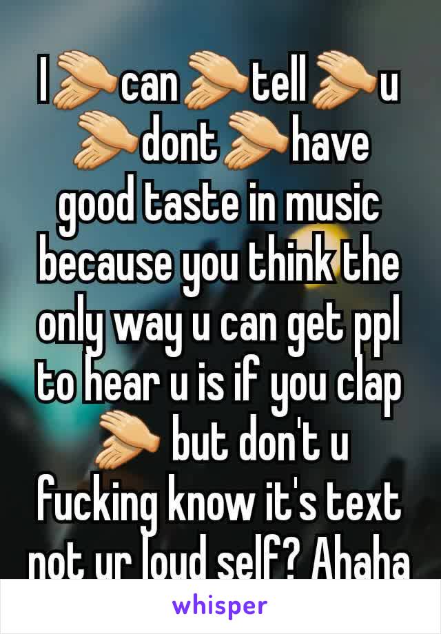 I👏can👏tell👏u👏dont👏have good taste in music because you think the only way u can get ppl to hear u is if you clap👏 but don't u fucking know it's text not ur loud self? Ahaha