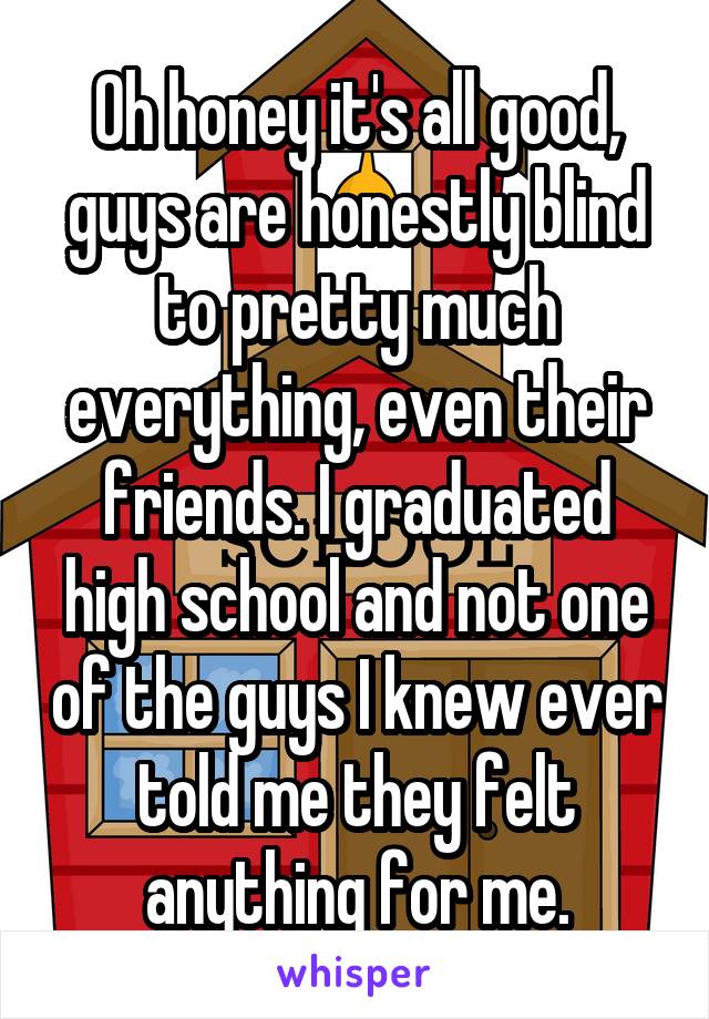 Oh honey it's all good, guys are honestly blind to pretty much everything, even their friends. I graduated high school and not one of the guys I knew ever told me they felt anything for me.