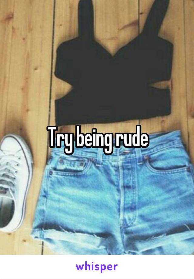 Try being rude