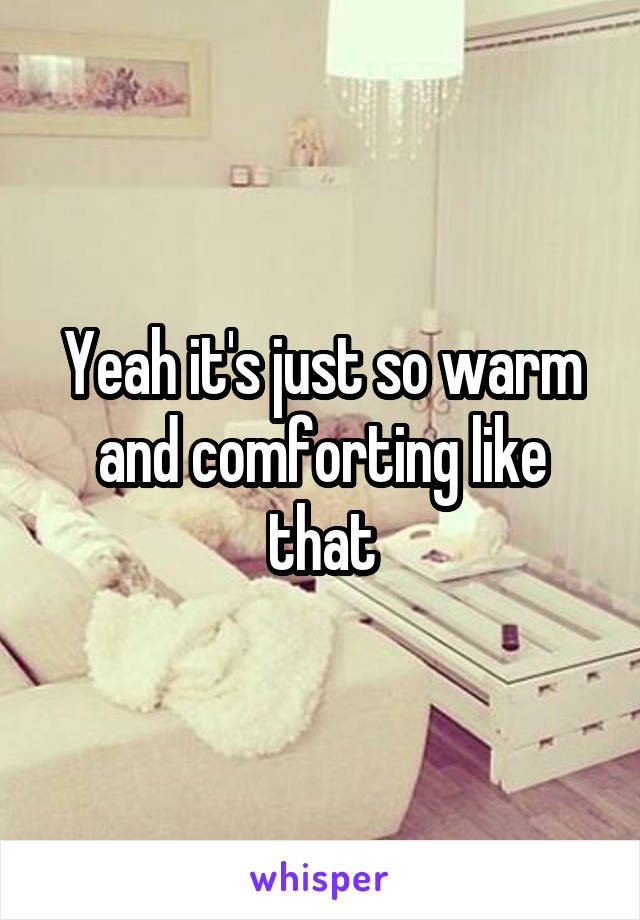 Yeah it's just so warm and comforting like that