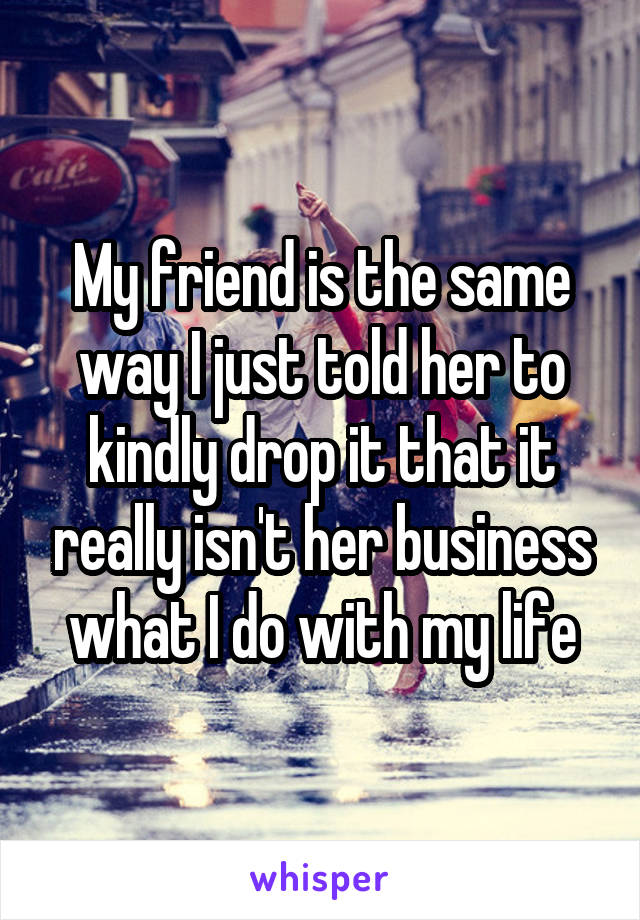My friend is the same way I just told her to kindly drop it that it really isn't her business what I do with my life
