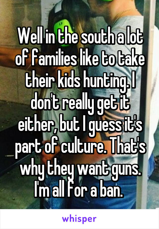 Well in the south a lot of families like to take their kids hunting. I don't really get it either, but I guess it's part of culture. That's why they want guns. I'm all for a ban. 