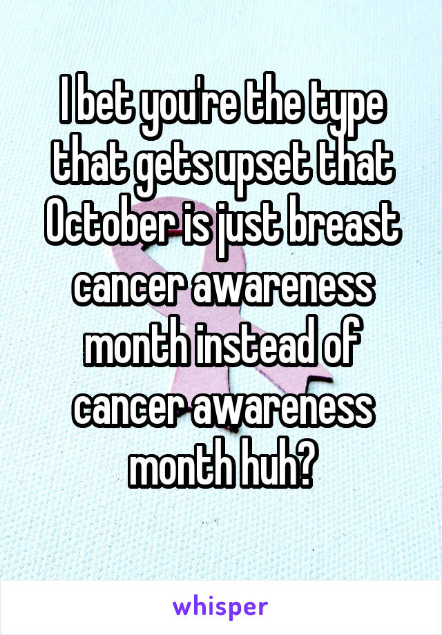 I bet you're the type that gets upset that October is just breast cancer awareness month instead of cancer awareness month huh?
