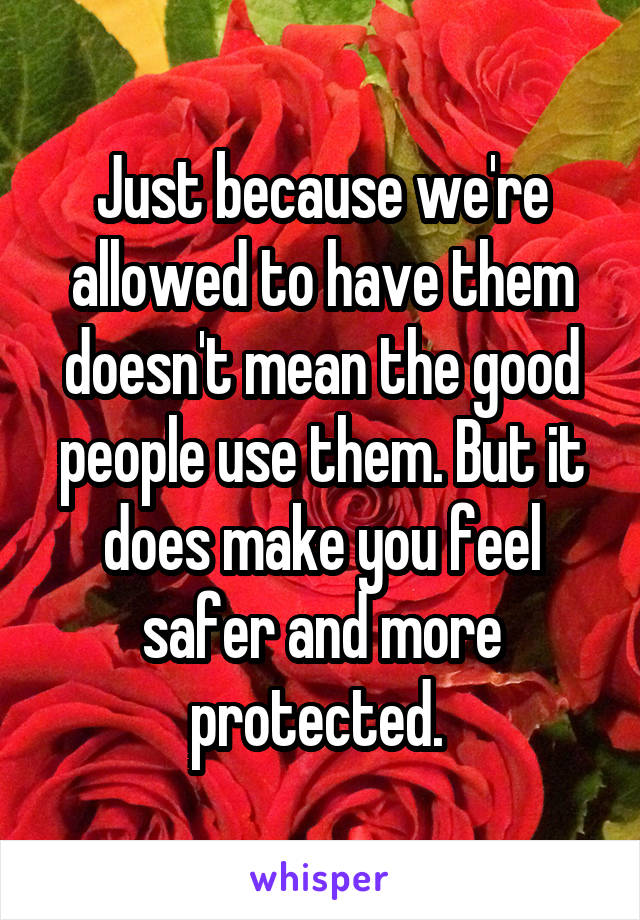 Just because we're allowed to have them doesn't mean the good people use them. But it does make you feel safer and more protected. 
