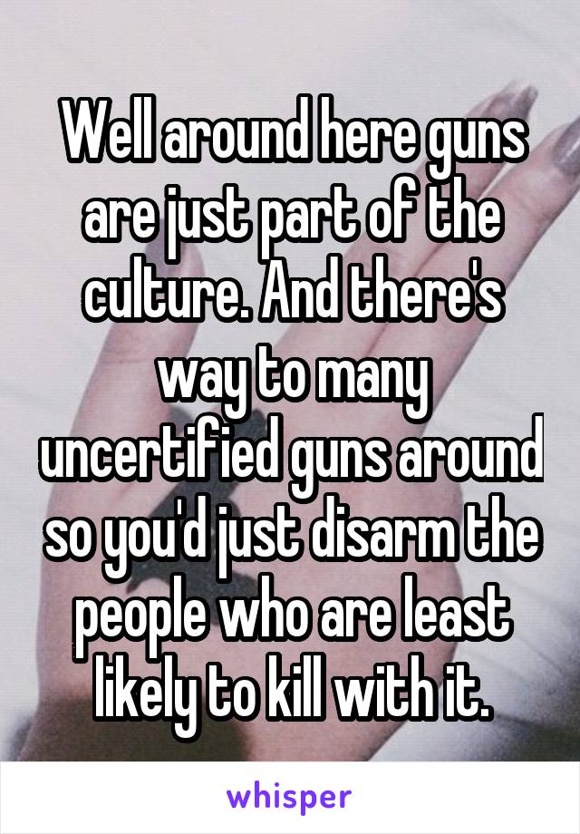 Well around here guns are just part of the culture. And there's way to many uncertified guns around so you'd just disarm the people who are least likely to kill with it.