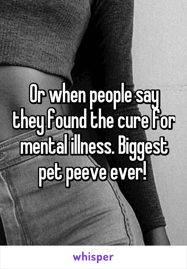 Or when people say they found the cure for mental illness. Biggest pet peeve ever! 