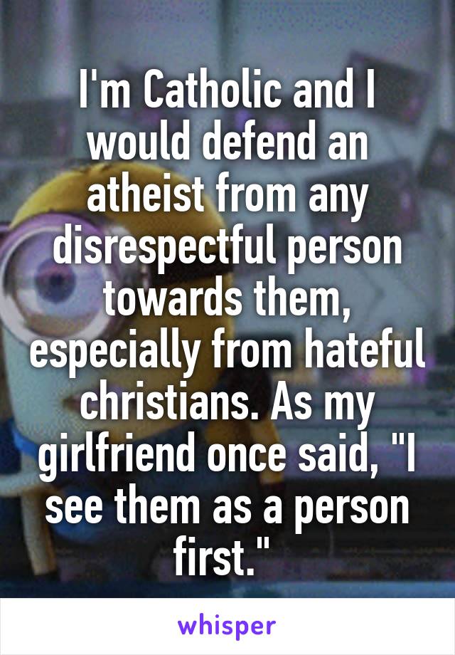 I'm Catholic and I would defend an atheist from any disrespectful person towards them, especially from hateful christians. As my girlfriend once said, "I see them as a person first." 