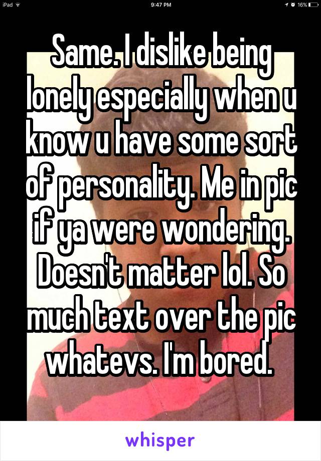 Same. I dislike being lonely especially when u know u have some sort of personality. Me in pic if ya were wondering. Doesn't matter lol. So much text over the pic whatevs. I'm bored. 

