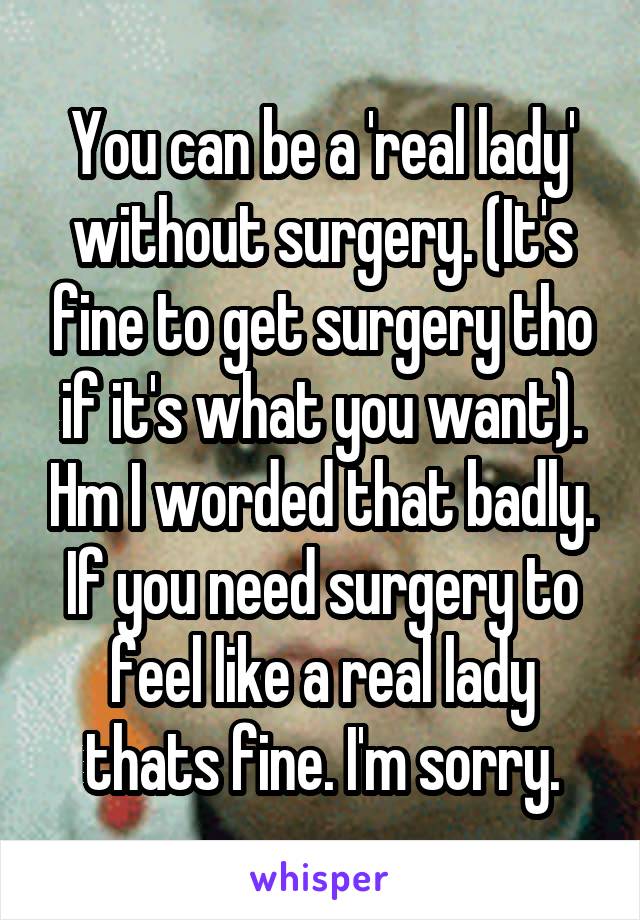 You can be a 'real lady' without surgery. (It's fine to get surgery tho if it's what you want). Hm I worded that badly. If you need surgery to feel like a real lady thats fine. I'm sorry.