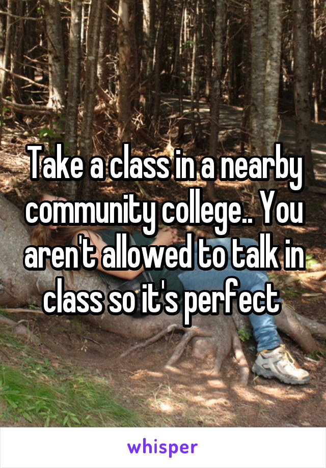 Take a class in a nearby community college.. You aren't allowed to talk in class so it's perfect 