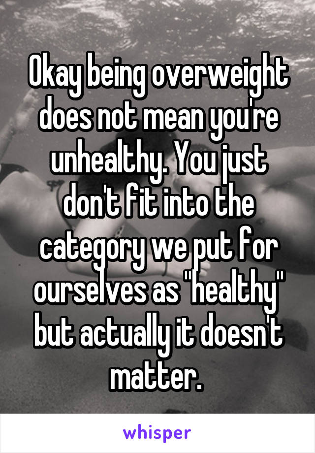 Okay being overweight does not mean you're unhealthy. You just don't fit into the category we put for ourselves as "healthy" but actually it doesn't matter. 