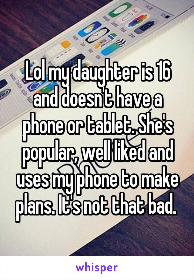 Lol my daughter is 16 and doesn't have a phone or tablet. She's popular, well liked and uses my phone to make plans. It's not that bad. 