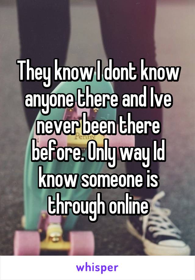 They know I dont know anyone there and Ive never been there before. Only way Id know someone is through online