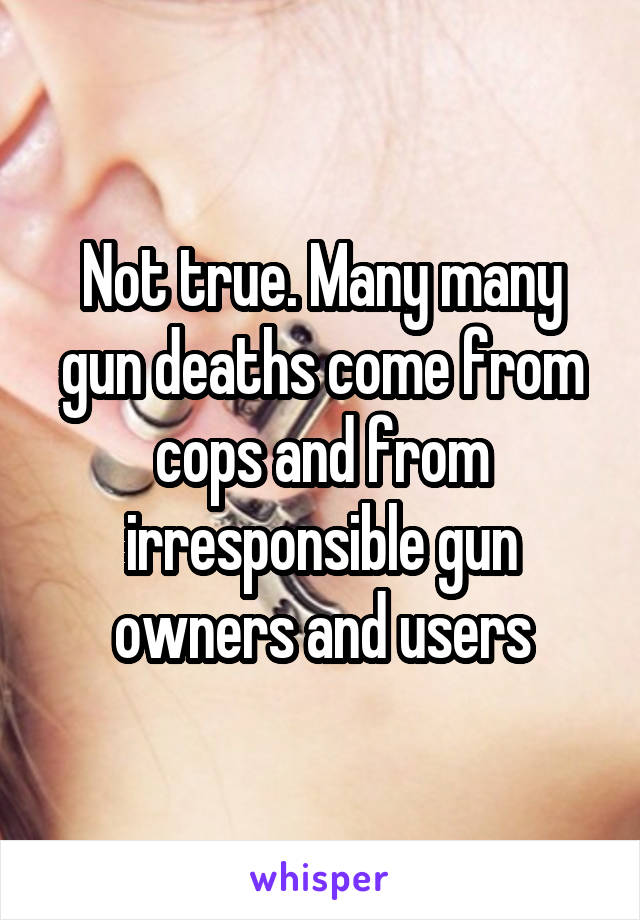 Not true. Many many gun deaths come from cops and from irresponsible gun owners and users