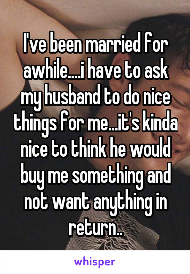 I've been married for awhile....i have to ask my husband to do nice things for me...it's kinda nice to think he would buy me something and not want anything in return..