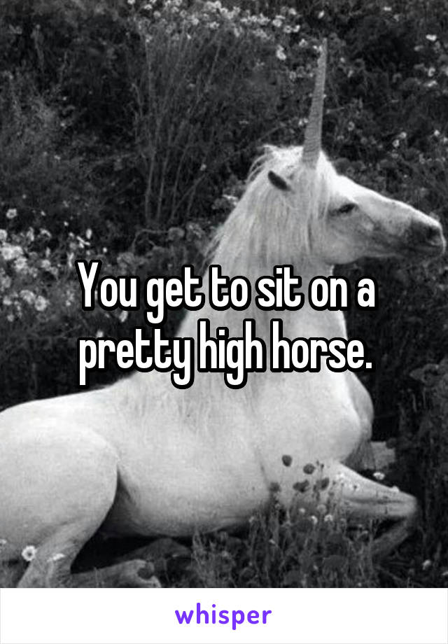 You get to sit on a pretty high horse.