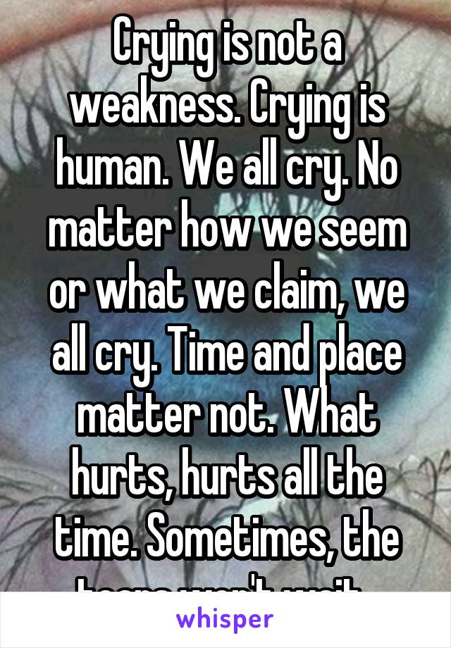 Crying is not a weakness. Crying is human. We all cry. No matter how we seem or what we claim, we all cry. Time and place matter not. What hurts, hurts all the time. Sometimes, the tears won't wait. 