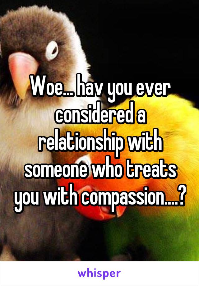 Woe... hav you ever considered a relationship with someone who treats you with compassion....?