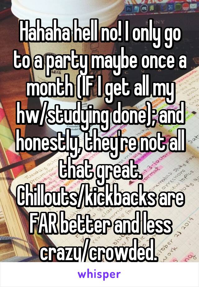 Hahaha hell no! I only go to a party maybe once a month (IF I get all my hw/studying done); and honestly, they're not all that great. Chillouts/kickbacks are FAR better and less crazy/crowded. 