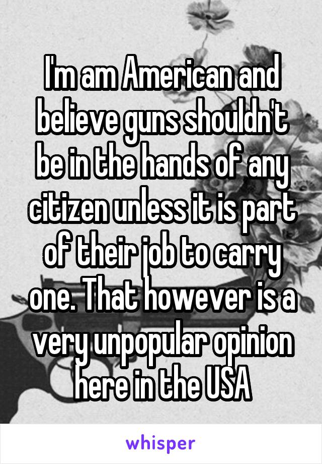 I'm am American and believe guns shouldn't be in the hands of any citizen unless it is part of their job to carry one. That however is a very unpopular opinion here in the USA