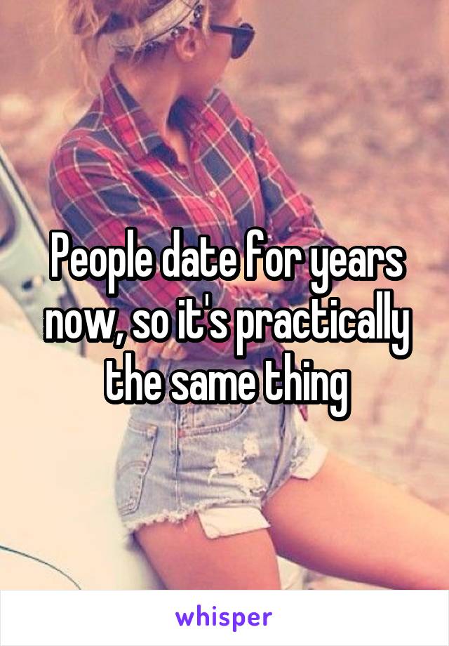 People date for years now, so it's practically the same thing