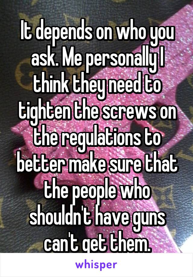 It depends on who you ask. Me personally I think they need to tighten the screws on the regulations to better make sure that the people who shouldn't have guns can't get them.