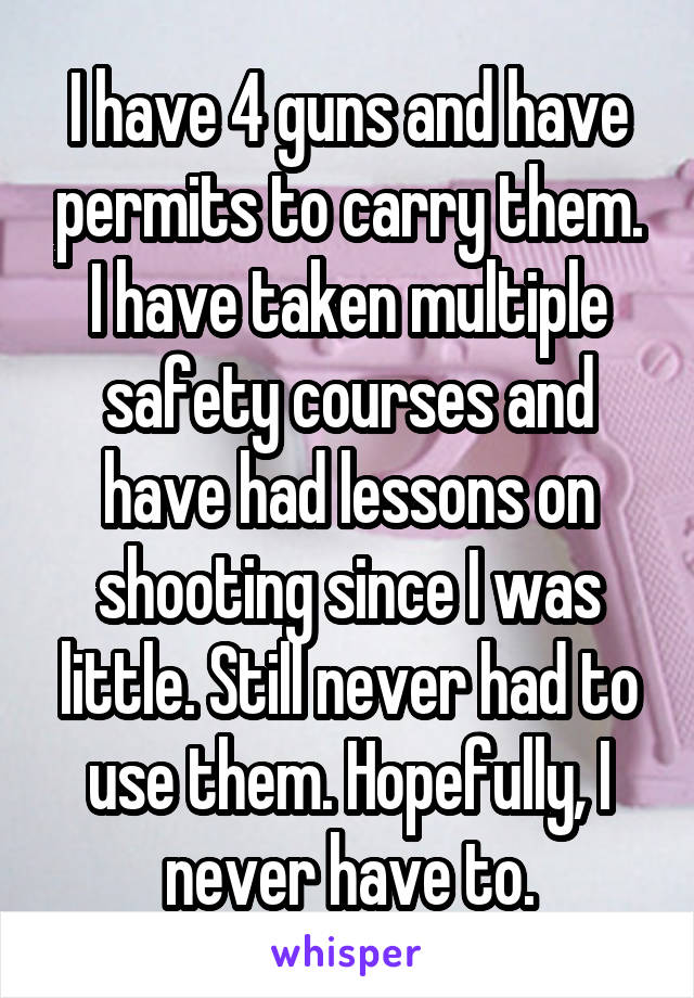 I have 4 guns and have permits to carry them. I have taken multiple safety courses and have had lessons on shooting since I was little. Still never had to use them. Hopefully, I never have to.