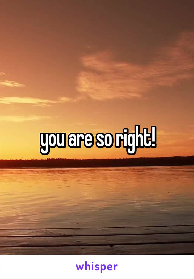 you are so right!