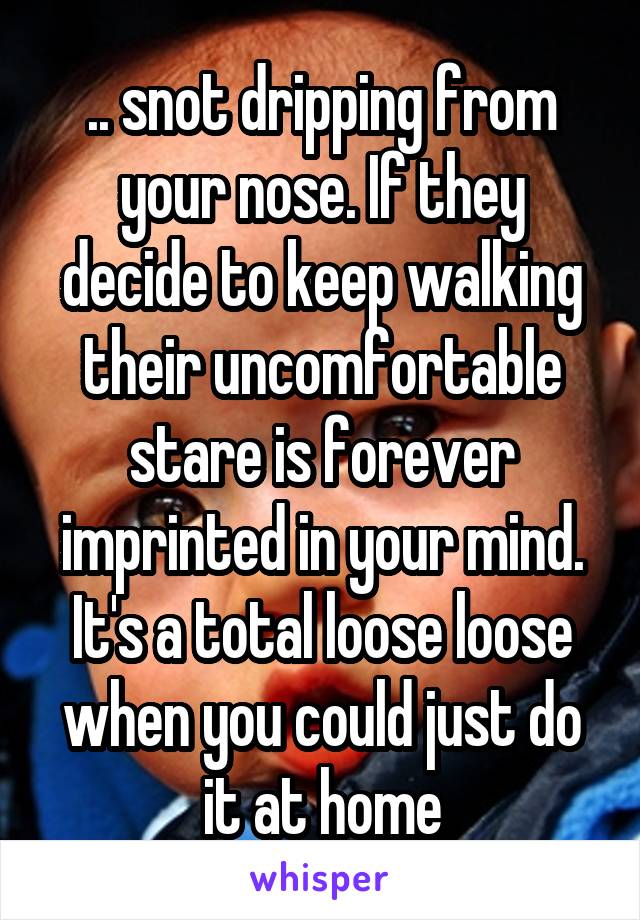 .. snot dripping from your nose. If they decide to keep walking their uncomfortable stare is forever imprinted in your mind. It's a total loose loose when you could just do it at home
